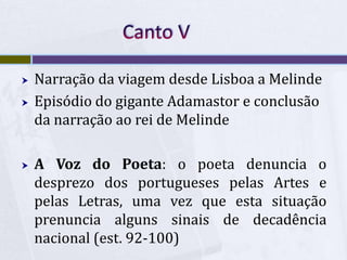  Narração da viagem desde Lisboa a Melinde
 Episódio do gigante Adamastor e conclusão
da narração ao rei de Melinde
 A Voz do Poeta: o poeta denuncia o
desprezo dos portugueses pelas Artes e
pelas Letras, uma vez que esta situação
prenuncia alguns sinais de decadência
nacional (est. 92-100)
 