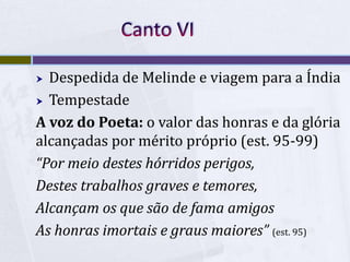  Despedida de Melinde e viagem para a Índia
 Tempestade
A voz do Poeta: o valor das honras e da glória
alcançadas por mérito próprio (est. 95-99)
“Por meio destes hórridos perigos,
Destes trabalhos graves e temores,
Alcançam os que são de fama amigos
As honras imortais e graus maiores” (est. 95)
 