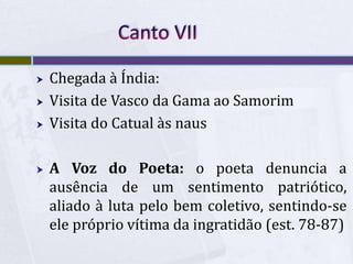  Chegada à Índia:
 Visita de Vasco da Gama ao Samorim
 Visita do Catual às naus
 A Voz do Poeta: o poeta denuncia a
ausência de um sentimento patriótico,
aliado à luta pelo bem coletivo, sentindo-se
ele próprio vítima da ingratidão (est. 78-87)
 