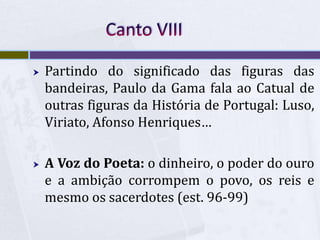  Partindo do significado das figuras das
bandeiras, Paulo da Gama fala ao Catual de
outras figuras da História de Portugal: Luso,
Viriato, Afonso Henriques…
 A Voz do Poeta: o dinheiro, o poder do ouro
e a ambição corrompem o povo, os reis e
mesmo os sacerdotes (est. 96-99)
 