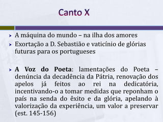  A máquina do mundo – na ilha dos amores
 Exortação a D. Sebastião e vaticínio de glórias
futuras para os portugueses
 A Voz do Poeta: lamentações do Poeta –
denúncia da decadência da Pátria, renovação dos
apelos já feitos ao rei na dedicatória,
incentivando-o a tomar medidas que reponham o
país na senda do êxito e da glória, apelando à
valorização da experiência, um valor a preservar
(est. 145-156)
 