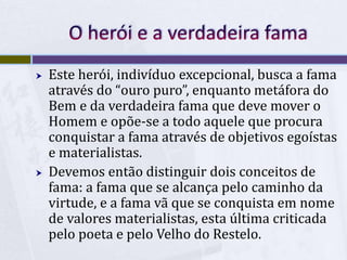  Este herói, indivíduo excepcional, busca a fama
através do “ouro puro”, enquanto metáfora do
Bem e da verdadeira fama que deve mover o
Homem e opõe-se a todo aquele que procura
conquistar a fama através de objetivos egoístas
e materialistas.
 Devemos então distinguir dois conceitos de
fama: a fama que se alcança pelo caminho da
virtude, e a fama vã que se conquista em nome
de valores materialistas, esta última criticada
pelo poeta e pelo Velho do Restelo.
 