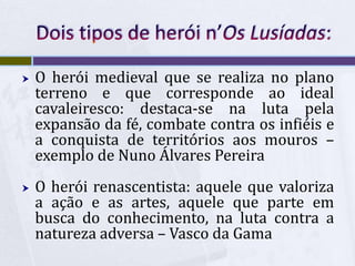  O herói medieval que se realiza no plano
terreno e que corresponde ao ideal
cavaleiresco: destaca-se na luta pela
expansão da fé, combate contra os infiéis e
a conquista de territórios aos mouros –
exemplo de Nuno Álvares Pereira
 O herói renascentista: aquele que valoriza
a ação e as artes, aquele que parte em
busca do conhecimento, na luta contra a
natureza adversa – Vasco da Gama
 