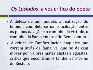  A defesa de um modelo: a realização do
homem completa-se na conciliação entre
os planos da ação e o caminho da virtude, o
caminho da Fama em prol do Bem comum.
 A crítica de Camões incide naqueles que
correm atrás da fama vã, que se deixam
mover por valores materialistas e egoístas,
crítica que encontramos também no Velho
do Restelo.
 