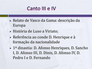  Relato de Vasco da Gama: descrição da
Europa
 História de Luso a Viriato;
 Referência ao conde D. Henrique e à
formação da nacionalidade
 1ª dinastia: D. Afonso Henriques, D. Sancho
I, D. Afonso III, D. Dinis, D. Afonso IV, D.
Pedro I e D. Fernando
 