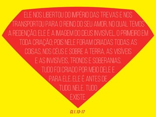 ELE NOS LIBERTOU DO IMPÉRIO DAS TREVAS E NOS
TRANSPORTOU PARA O REINO DO SEU AMOR, NO QUAL TEMOS
A REDENÇÃO. ELE É A IMAGEM DO DEUS INVISÍVEL, O PRIMEIRO EM
TODA CRIAÇÃO; POIS NELE FORAM CRIADAS TODAS AS
COISAS, NOS CÉUS E SOBRE A TERRA, AS VISÍVEIS
E AS INVISÍVEIS, TRONOS E SOBERANIAS.
TUDO FOI CRIADO POR MEIO DELE E
PARA ELE. ELE É ANTES DE
TUDO. NELE, TUDO
EXISTE.
CL1.13-17
 