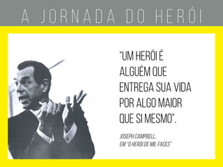 A J O R N A D A D O H E R Ó I
SEPARAÇÃO
ADAPTAÇÃO
CRISE
CLÍMAX
chamado à
aventura
recusa ao
chamado
encontro com
o mentor
travessia do
primeiro limiar
testes, aliados
e inimigos
aproximação
do perigo
provação
suprema
conquista da
recompensa
caminho
de volta
ressureição
retorno
com o elixir
mundo comum
conhecido
desconhecido
“um HERÓI É
alguém que
entrega sua vida
por algo maior
que si mesmo”.
joseph campbell,
em “o herói de mil faces”
 