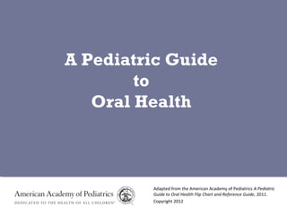 Adapted from the American Academy of Pediatrics A Pediatric
Guide to Oral Health Flip Chart and Reference Guide, 2011.
Copyright 2012
A Pediatric Guide
to
Oral Health
 