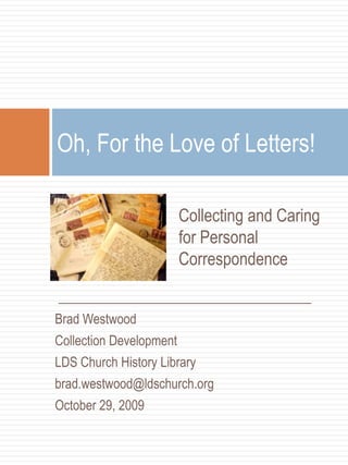 Collecting and Caring for Personal Correspondence  Oh, For the Love of Letters! _________________________________ Brad Westwood Collection Development  LDS Church History Library brad.westwood@ldschurch.org  October 29, 2009 