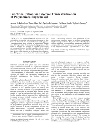 Functionalization via Glycerol Transesteriﬁcation
of Polymerized Soybean Oil
Arnold A. Lubguban,1
Yuan-Chan Tu,2
Zuleica R. Lozada,1
Fu-Hung Hsieh,2
Galen J. Suppes1
1
Department of Chemical Engineering, University of Missouri, Columbia, MO 65211
2
Department of Biological Engineering, University of Missouri, Columbia, MO 65211
Received 3 June 2008; accepted 22 September 2008
DOI 10.1002/app.29382
Published online 18 December 2008 in Wiley InterScience (www.interscience.wiley.com).
ABSTRACT: An acylglycerol-based molecule was syn-
thesized by the thermal polymerization (bodying) of soy-
bean oil followed by transesteriﬁcation with glycerol.
Transesteriﬁcation with glycerol at temperatures greater
than 200
C provided the desired polyol prepolymers. The
extent of bodying and quantity of glycerol added during
the transesteriﬁcation provided tunability of the polyol
molecular weight and functionality. The hydroxyl num-
bers, acidity, and viscosity of the polyols were character-
ized. The polyols were evaluated in elastomers and rigid
foams. Extractability analyses were performed on the
polyurethane elastomer wafers to evaluate crosslinking.
Rigid foaming results for the processed soy-based polyol
showed excellent physicochemical properties suggesting
comparability with a petroleum-based polyether polyol.
VVC 2008 Wiley Periodicals, Inc. J Appl Polym Sci 112: 19–27, 2009
Key words: crosslinking; elastomers; esteriﬁcation; oligo-
mers; polyurethanes
INTRODUCTION
Polymers derived from plant oils have attracted
major commercial interest and signiﬁcant attention
in scientiﬁc research because of the availability, bio-
degradability, and unique properties of triglycerides.
Triglycerides rich in unsaturated fatty acids, such as
soybean oil (SBO), are particularly susceptible to
chemical modiﬁcation for desired polymeric
materials.
Various physicochemical and even biological
methods have been used to functionalize unsatu-
rated vegetable oils to yield industrially useful poly-
mer derivatives and polyols. In a study by
Kiatsimkul et al.,1
bodied soybean oil (BSBO) was
used as a starting material for polyol production by
enzyme hydrolysis of the same. This method is sug-
gested to yield a soy-based polyol with a high mo-
lecular weight, reduced saturated fatty acid moieties,
increased primary alcohol moieties, and a tunable
hydroxyl equivalent weight.
Higher molecular weight polyols with correspond-
ing higher hydroxyl equivalent weights are desired
in polyurethane production because they lead to
larger amounts of B-side components in the ure-
thane formulation. Enzymatic approaches that
reduce the use of inorganic catalysts, reduce the
amounts of organic reagents or co-reagents, and op-
erate at lower temperatures are considered to be
more desirable, greener processes. However, the
high costs and relatively low operational productiv-
ities of the lipases create economic barriers that off-
set the advantages.
Epoxidation with oxirane opening reactions are
effective for converting SBO into polyols with sec-
ondary hydroxyl moieties. These secondary
hydroxyl moieties react more slowly than primary
moieties. Alternatively, the ozonolysis of canola and
SBO yields polyols with primary, terminal hydrox-
yls2
that are more reactive with isocyanate.3
Primary
hydroxyl moieties require lower catalyst quantities,
and this reduces the cost of the urethane formula-
tion. Drawbacks of ozonolysis include energy-inten-
sive separations and disposal issues related to the
generation of low-molecular-weight monofunctional
byproducts.
This article reports a two-step process starting
with the heat polymerization (bodying) of SBO,
which promotes the crosslinking of acylglycerols,
generally through a Diels–Alder reaction. The Diels–
Alder reaction is possible because of the diene func-
tionality in linoleic acid (C18 : 2) and linolenic acid
(C18 : 3).1
During heat polymerization, double-bond
migration (producing the more reactive conjugated
dienes), other isomerizations, and transesteriﬁcation
lead to a complex product mixture.4
An increase in
the viscosity has been observed during bodying
because of the participation of conjugated dienes in
the Diels–Alder crosslinking reaction.5
Journal of Applied Polymer Science, Vol. 112, 19–27 (2009)
VVC 2008 Wiley Periodicals, Inc.
Correspondence to: G. J. Suppes (suppesg@missouri.edu).
Contract grant sponsor: United Soybean Board.
 