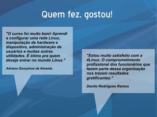 Quem fez, gostou!
"O curso foi muito bom! Aprendi
a configurar uma rede Linux,
manipulação de hardware e
dispositivo, administração de
usuários e muitas outras
utilidades. É ótimo pra quem
deseja entrar no mundo Linux."
Adriano Gonçalves de Almeida
"Estou muito satisfeito com a
4Linux. O comprometimento
profissional dos funcionários que
fazem parte dessa organização
nos trazem resultados
gratificantes."
Danilo Rodrigues Ramos
 