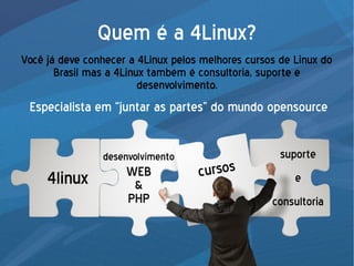 Quem é a 4Linux?
Você já deve conhecer a 4Linux pelos melhores cursos de Linux do
Brasil mas a 4Linux também é consultoria, suporte e
desenvolvimento.
Especialista em “juntar as partes” do mundo opensource
4linux cursos
desenvolvimento
WEB
&
PHP
suporte
e
consultoria
 