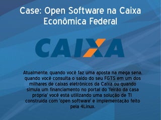 Case: Open Software na Caixa
Econômica Federal
Atualmente, quando você faz uma aposta na mega sena,
quando você consulta o saldo do seu FGTS em um dos
milhares de caixas eletrônicos da Caixa ou quando
simula um financiamento no portal do 'feirão da casa
própria' você está utilizando uma solução de TI
construída com 'open software' e implementação feito
pela 4Linux.
 