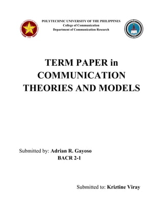 POLYTECHNIC UNIVERSITY OF THE PHILIPPINES College of Communication Department of Communication Research 
TERM PAPER in COMMUNICATION THEORIES AND MODELS 
Submitted by: Adrian R. Gayoso BACR 2-1 
Submitted to: Kriztine Viray  