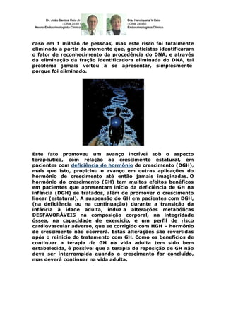 caso em 1 milhão de pessoas, mas este risco foi totalmente
eliminado a partir do momento que, geneticistas identificaram
o fator de reconhecimento da procedência do DNA, e através
da eliminação da fração identificadora eliminada do DNA, tal
problema jamais voltou a se apresentar, simplesmente
porque foi eliminado.




Este fato promoveu um avanço incrível sob o aspecto
terapêutico, com relação ao crescimento estatural, em
pacientes com deficiência de hormônio de crescimento (DGH),
mais que isto, propiciou o avanço em outras aplicações do
hormônio de crescimento até então jamais imaginadas. O
hormônio do crescimento (GH) tem muitos efeitos benéficos
em pacientes que apresentam início da deficiência de GH na
infância (DGH) se tratados, além de promover o crescimento
linear (estatural). A suspensão do GH em pacientes com DGH,
(na deficiência ou na continuação) durante a transição da
infância à idade adulta, induz a alterações metabólicas
DESFAVORÁVEIS na composição corporal, na integridade
óssea, na capacidade de exercício, e um perfil de risco
cardiovascular adverso, que se corrigido com HGH – hormônio
de crescimento não ocorrerá. Estas alterações são revertidas
após o reinício do tratamento com GH. Como os benefícios de
continuar a terapia de GH na vida adulta tem sido bem
estabelecida, é possível que a terapia de reposição de GH não
deva ser interrompida quando o crescimento for concluído,
mas deverá continuar na vida adulta.
 