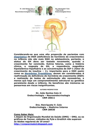Considerando-se que uma alta proporção de pacientes com
diagnóstico de DGH (deficiência de hormônio de crescimento)
na infância não são mais DGH na adolescência, portanto, o
status de GH deve ser testada novamente, quando o
crescimento for concluído. Outros fatores, como a história
clínica, a resposta de GH, a ressonância magnética
hipotalâmico-hipofisária e as concentrações de IGF-1 (fator de
crescimento da insulina – 1), importante para o HGH assim
como os Hormônios Tireoidianos, devem ser considerados. A
reafirmação da deficiência de hormônio de crescimento (DGH)
e realização de testes de estimulação são necessárias, a
menos que haja um comprometimento estrutural ou genético
persistente desde a infância. Os benefícios são inúmeros se
pensarmos em riscos insignificantes.
                       AUTORES PROSPECTIVOS


                  Dr. João Santos Caio Jr
           Endocrinologia – Neuroendocrinologia
                        CRM 20611


                 Dra. Henriqueta V. Caio
             Endocrinologia – Medicina Interna
                        CRM 28930

Como Saber Mais:
1.Sejam da Organização Mundial de Saúde (OMS) – ONU, ou os
gráficos de Tanner, métodos de Pyle e Greülich não superam
as idades regulares de 19 anos?
http://crescermais2.blogspot.com
 