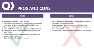 PROS AND CONS
PROS CONS
• Information is stored in a single location
• Information can be accessed by anyone granted authorization
• Information can be restricted based on Quick Base roles
• Quick Base is endlessly customizable
• Email notifications are easy to set up and can be automated
• Filtering data allows you to view items the way they make
sense to you
• Cognos reports are fast and include more information than
standard Cognos reports
• Quick Base is free for all MIT employees
• Data is not updated automatically – must download from the
Warehouse and upload manually
• Requires frequent user participation in order to be truly
successful (although can be a handy reference if only used by
the administrator)
• Troubleshooting will require time investment for administrator
 