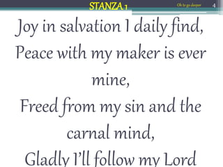 Joy in salvation I daily find,
Peace with my maker is ever
mine,
Freed from my sin and the
carnal mind,
Gladly I’ll follow my Lord
4
STANZA 1 Oh to go deeper
 