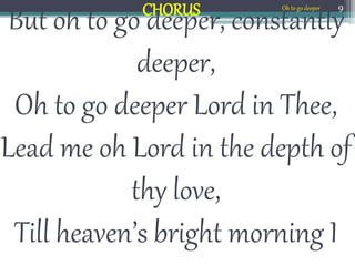 But oh to go deeper, constantly
deeper,
Oh to go deeper Lord in Thee,
Lead me oh Lord in the depth of
thy love,
Till heaven’s bright morning I
9
CHORUS Oh to go deeper
 