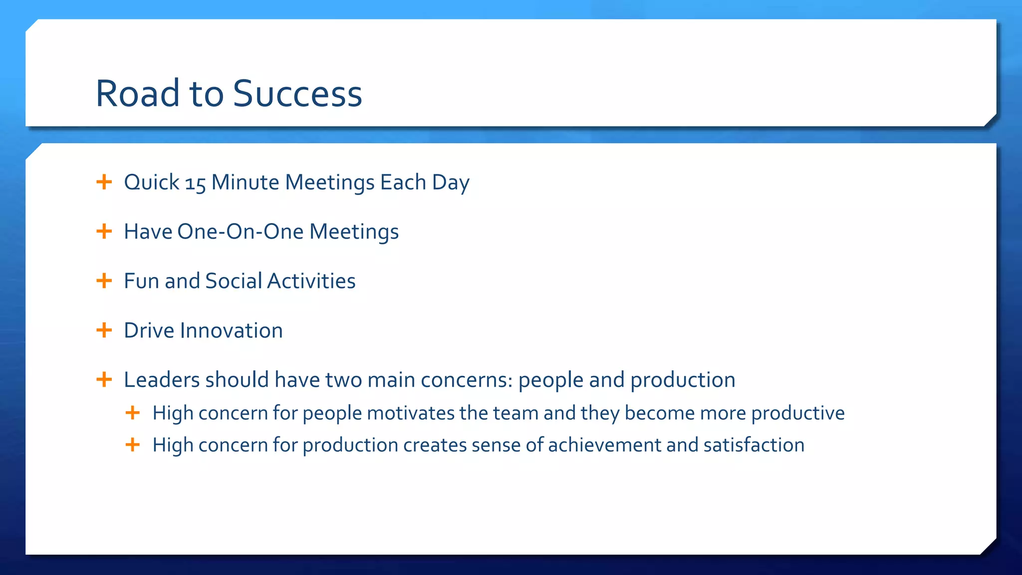 Road to Success
 Quick 15 Minute Meetings Each Day
 Have One-On-One Meetings
 Fun and Social Activities
 Drive Innovation
 Leaders should have two main concerns: people and production
 High concern for people motivates the team and they become more productive
 High concern for production creates sense of achievement and satisfaction
 