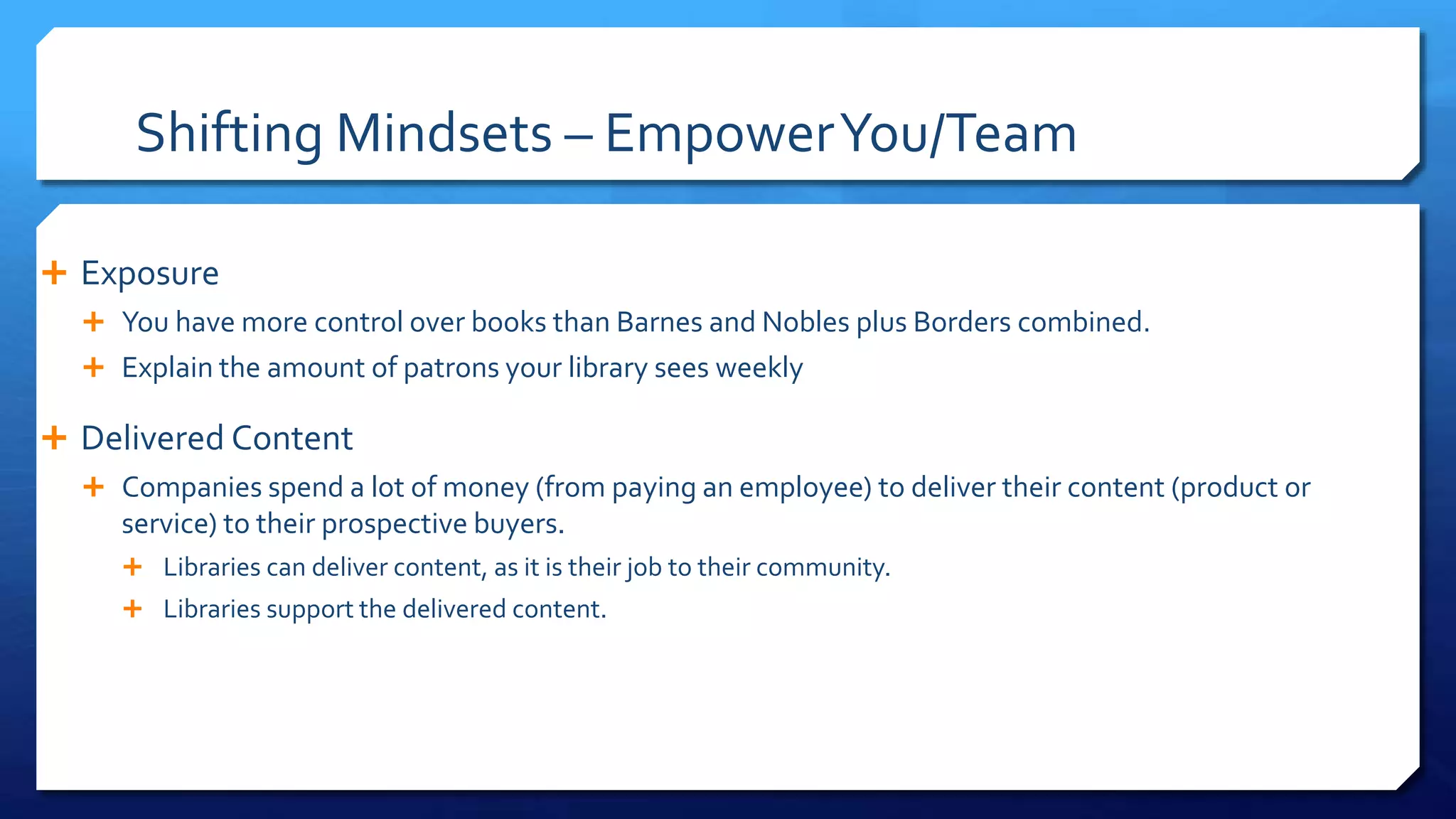 Shifting Mindsets – EmpowerYou/Team
 Exposure
 You have more control over books than Barnes and Nobles plus Borders combined.
 Explain the amount of patrons your library sees weekly
 Delivered Content
 Companies spend a lot of money (from paying an employee) to deliver their content (product or
service) to their prospective buyers.
 Libraries can deliver content, as it is their job to their community.
 Libraries support the delivered content.
 