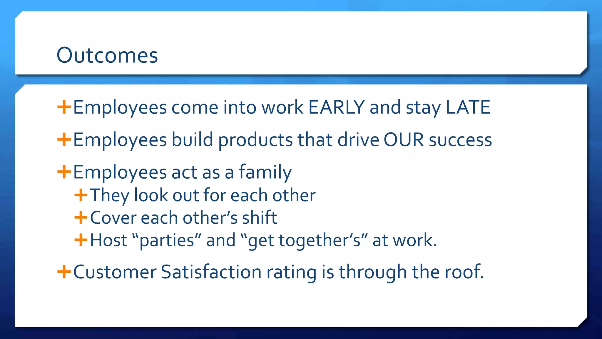 Outcomes
Employees come into work EARLY and stay LATE
Employees build products that drive OUR success
Employees act as a family
They look out for each other
Cover each other’s shift
Host “parties” and “get together’s” at work.
Customer Satisfaction rating is through the roof.
 