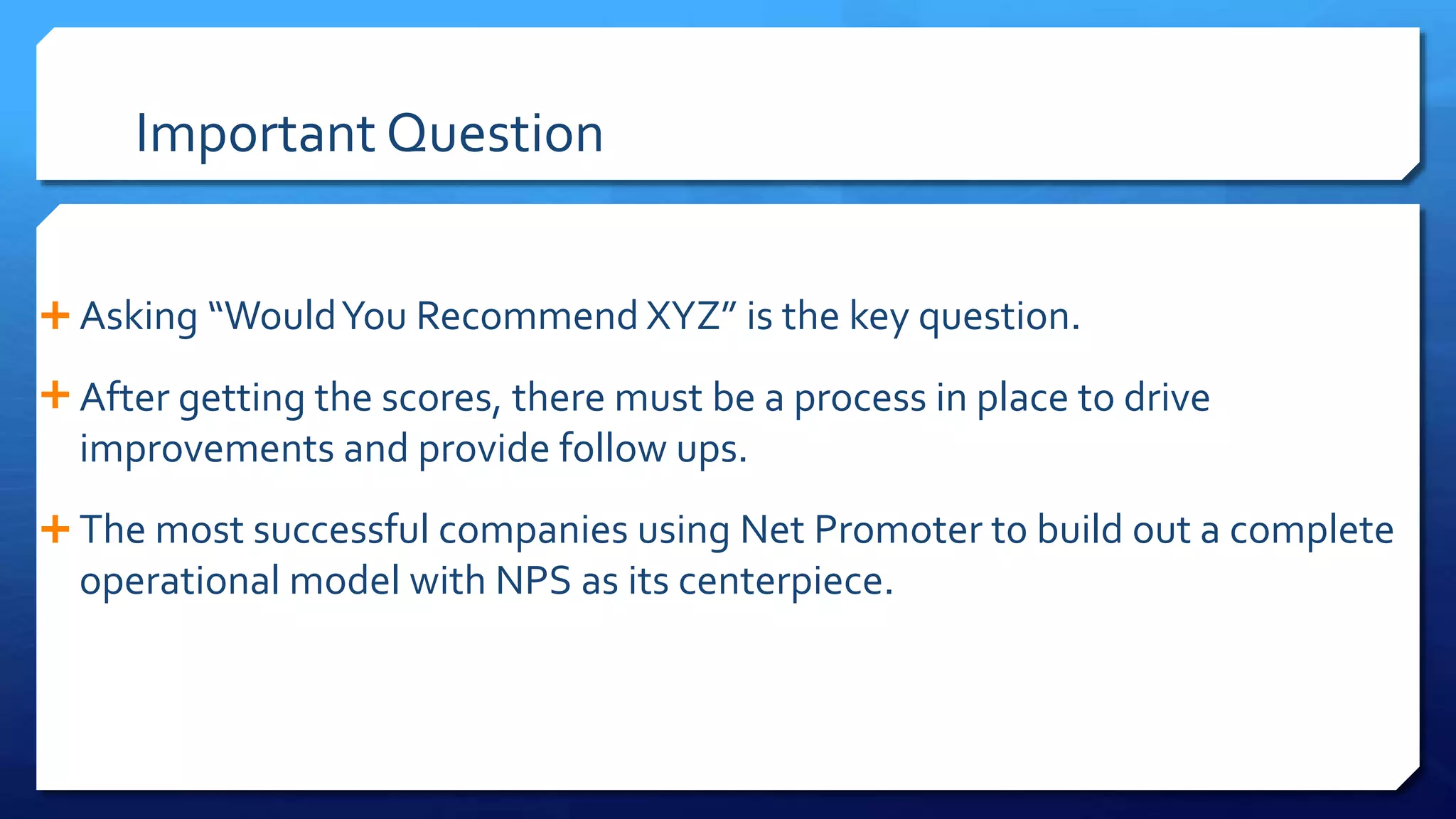 Important Question
 Asking “WouldYou Recommend XYZ” is the key question.
 After getting the scores, there must be a process in place to drive
improvements and provide follow ups.
 The most successful companies using Net Promoter t0 build out a complete
operational model with NPS as its centerpiece.
 
