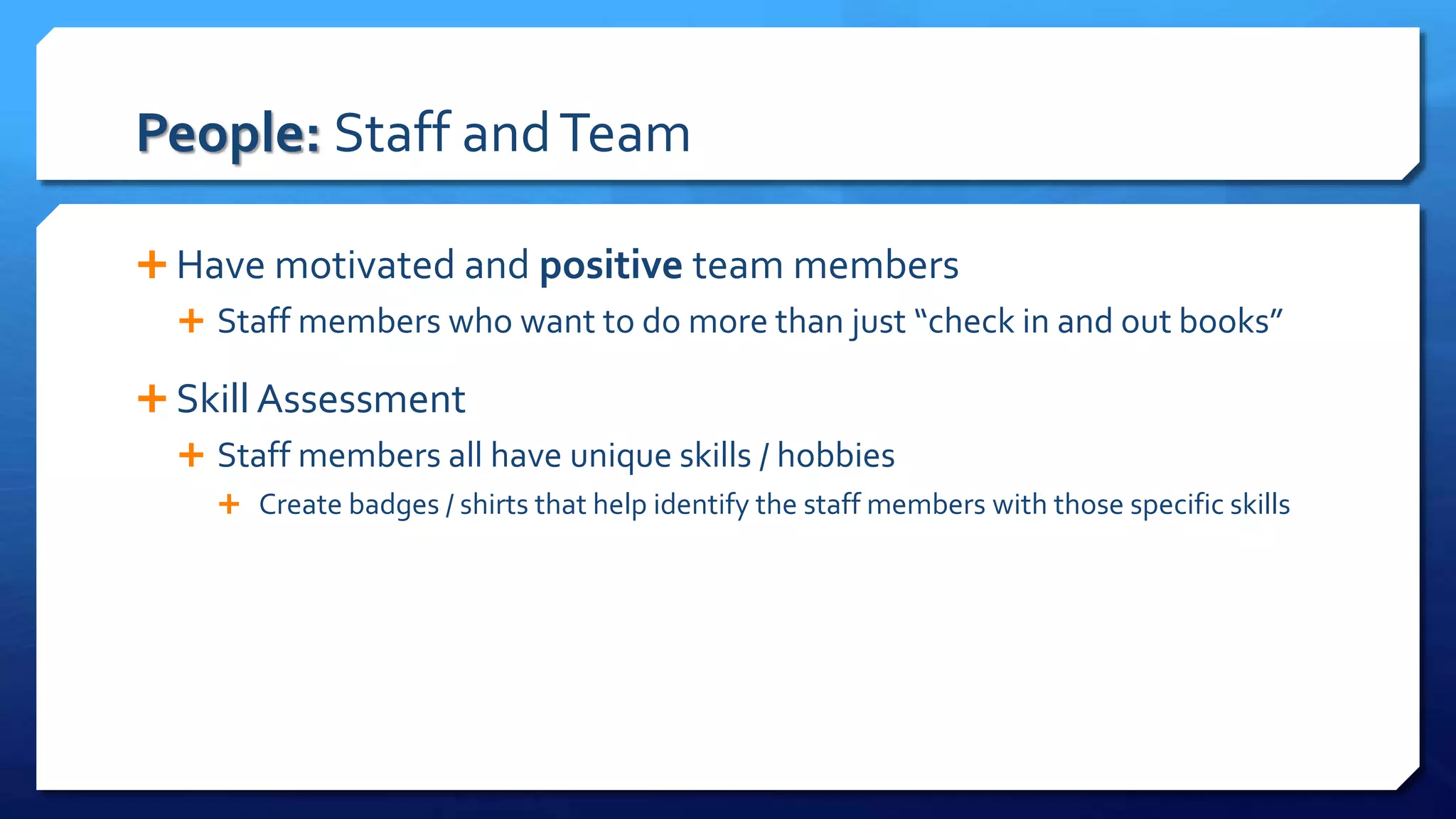People: Staff andTeam
 Have motivated and positive team members
 Staff members who want to do more than just “check in and out books”
 Skill Assessment
 Staff members all have unique skills / hobbies
 Create badges / shirts that help identify the staff members with those specific skills
 