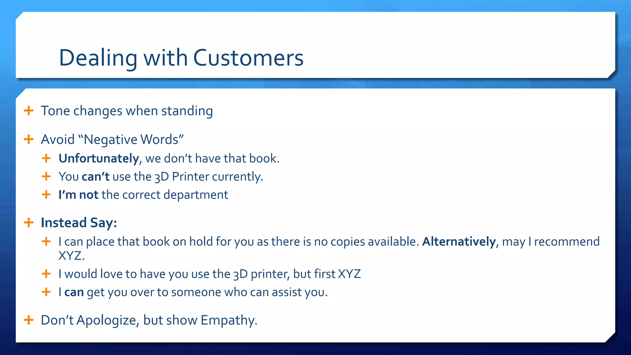 Dealing with Customers
 Tone changes when standing
 Avoid “Negative Words”
 Unfortunately, we don’t have that book.
 You can’t use the 3D Printer currently.
 I’m not the correct department
 Instead Say:
 I can place that book on hold for you as there is no copies available. Alternatively, may I recommend
XYZ.
 I would love to have you use the 3D printer, but first XYZ
 I can get you over to someone who can assist you.
 Don’t Apologize, but show Empathy.
 