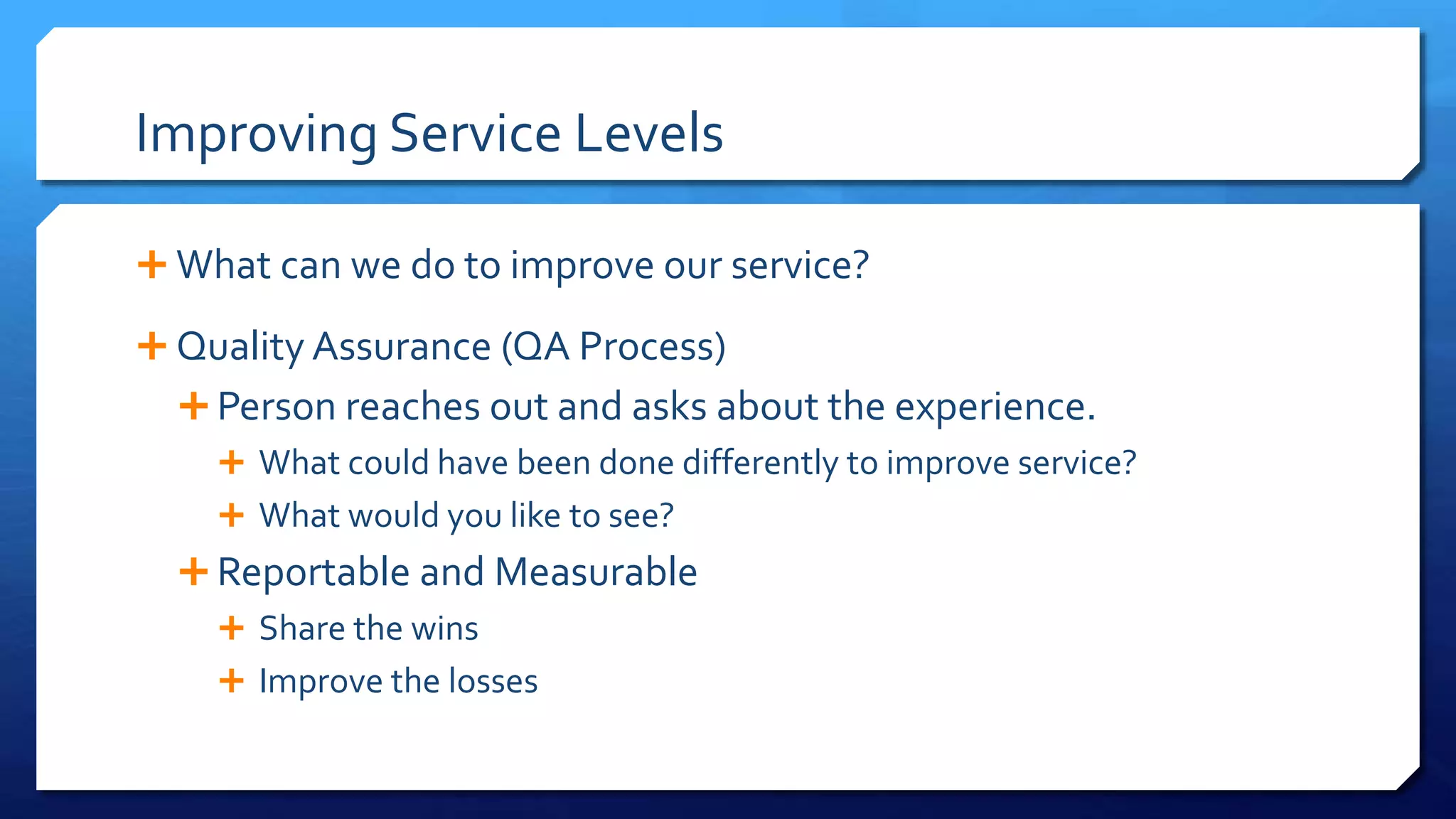 Improving Service Levels
 What can we do to improve our service?
 Quality Assurance (QA Process)
 Person reaches out and asks about the experience.
 What could have been done differently to improve service?
 What would you like to see?
 Reportable and Measurable
 Share the wins
 Improve the losses
 