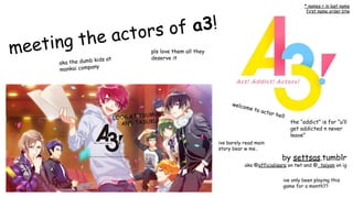 meeting the actors of a3!
aka the dumb kids at
mankai company
pls love them all they
deserve it
LOOK AT TSUMUGI
AND TASUKU
by settsas.tumblr
aka @officialisara on twt and @_taiyon on ig
ive only been playing this
game for a month??
welcome to actor hell
* names r in last name
first name order btw
the “addict” is for “u’ll
get addicted n never
leave”
ive barely read main
story bear w me..
 