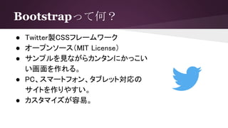 Bootstrapって何？
● Twitter製CSSフレームワーク
● オープンソース（MIT License）
● サンプルを見ながらカンタンにかっこい
い画面を作れる。
● PC、スマートフォン、タブレット対応の
サイトを作りやすい。
● カスタマイズが容易。
 