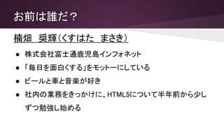 お前は誰だ？
楠畑 奨輝（くすはた まさき）
● 株式会社富士通鹿児島インフォネット
● 「毎日を面白くする」をモットーにしている
● ビールと車と音楽が好き
● 社内の業務をきっかけに、HTML5について半年前から少し
ずつ勉強し始める
 