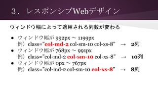 ３．レスポンシブWebデザイン
● ウィンドウ幅が 992px ～ 1199px
例）class=”col-md-2 col-sm-10 col-xs-8” → 2列
● ウィンドウ幅が 768px ～ 991px
例）class=”col-md-2 col-sm-10 col-xs-8” → 10列
● ウィンドウ幅が 0px ～ 767px
例）class=”col-md-2 col-sm-10 col-xs-8” → 8列
ウィンドウ幅によって適用される列数が変わる
 