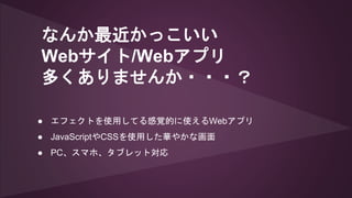 なんか最近かっこいい
Webサイト/Webアプリ
多くありませんか・・・？
● エフェクトを使用してる感覚的に使えるWebアプリ
● JavaScriptやCSSを使用した華やかな画面
● PC、スマホ、タブレット対応
 
