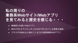 私の周りの
業務系Webサイト/Webアプリ
を見てみると歴史を感じる・・・
● 無機質なお固いWebアプリ
● 素のHTMLタグとカンタンなCSSで作られている質素な画面
● ブラウザを狭めると隠れてしまうPC専用業務Webアプリ
 