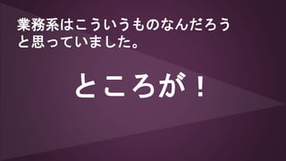 業務系はこういうものなんだろう
と思っていました。
ところが！
 