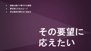 ● 表現力豊かで華やかな画面
● 夢を形にするスピード
● 見る媒体を問わない自由さ
その要望に
応えたい
 