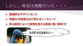 しかし、現実は残酷だった・・・
● 壊滅的なデザインセンス
● 頑張れば頑張るほど荒れるソースコード
● 見る媒体によって表情を変える画面（悪い意味で）
もうダメだ泣きたい…
 