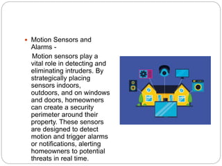  Motion Sensors and
Alarms -
Motion sensors play a
vital role in detecting and
eliminating intruders. By
strategically placing
sensors indoors,
outdoors, and on windows
and doors, homeowners
can create a security
perimeter around their
property. These sensors
are designed to detect
motion and trigger alarms
or notifications, alerting
homeowners to potential
threats in real time.
 