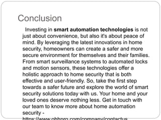Conclusion
Investing in smart automation technologies is not
just about convenience, but also it's about peace of
mind. By leveraging the latest innovations in home
security, homeowners can create a safer and more
secure environment for themselves and their families.
From smart surveillance systems to automated locks
and motion sensors, these technologies offer a
holistic approach to home security that is both
effective and user-friendly. So, take the first step
towards a safer future and explore the world of smart
security solutions today with us. Your home and your
loved ones deserve nothing less. Get in touch with
our team to know more about home automation
security -
 