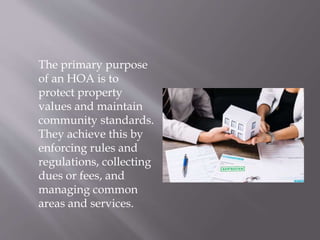 The primary purpose
of an HOA is to
protect property
values and maintain
community standards.
They achieve this by
enforcing rules and
regulations, collecting
dues or fees, and
managing common
areas and services.
 
