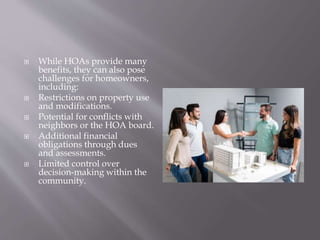  While HOAs provide many
benefits, they can also pose
challenges for homeowners,
including:
 Restrictions on property use
and modifications.
 Potential for conflicts with
neighbors or the HOA board.
 Additional financial
obligations through dues
and assessments.
 Limited control over
decision-making within the
community.
 