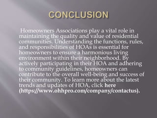 Homeowners Associations play a vital role in
maintaining the quality and value of residential
communities. Understanding the functions, rules,
and responsibilities of HOAs is essential for
homeowners to ensure a harmonious living
environment within their neighborhood. By
actively participating in their HOA and adhering
to community guidelines, homeowners can
contribute to the overall well-being and success of
their community. To learn more about the latest
trends and updates of HOA, click here
(https://www.ohhpro.com/company/contactus).
 