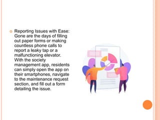  Reporting Issues with Ease:
Gone are the days of filling
out paper forms or making
countless phone calls to
report a leaky tap or a
malfunctioning elevator.
With the society
management app, residents
can simply open the app on
their smartphones, navigate
to the maintenance request
section, and fill out a form
detailing the issue.
 