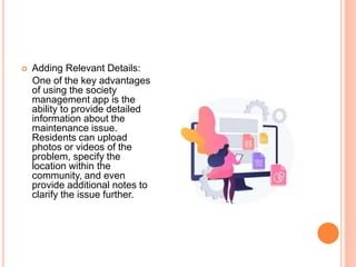  Adding Relevant Details:
One of the key advantages
of using the society
management app is the
ability to provide detailed
information about the
maintenance issue.
Residents can upload
photos or videos of the
problem, specify the
location within the
community, and even
provide additional notes to
clarify the issue further.
 