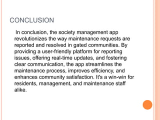 CONCLUSION
In conclusion, the society management app
revolutionizes the way maintenance requests are
reported and resolved in gated communities. By
providing a user-friendly platform for reporting
issues, offering real-time updates, and fostering
clear communication, the app streamlines the
maintenance process, improves efficiency, and
enhances community satisfaction. It's a win-win for
residents, management, and maintenance staff
alike.
 