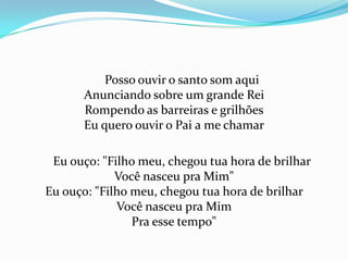 Posso ouvir o santo som aqui
Anunciando sobre um grande Rei
Rompendo as barreiras e grilhões
Eu quero ouvir o Pai a me chamar
Eu ouço: "Filho meu, chegou tua hora de brilhar
Você nasceu pra Mim"
Eu ouço: "Filho meu, chegou tua hora de brilhar
Você nasceu pra Mim
Pra esse tempo"

 