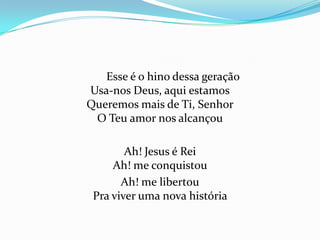 Esse é o hino dessa geração
Usa-nos Deus, aqui estamos
Queremos mais de Ti, Senhor
O Teu amor nos alcançou
Ah! Jesus é Rei
Ah! me conquistou
Ah! me libertou
Pra viver uma nova história

 