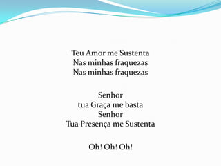 Teu Amor me Sustenta
Nas minhas fraquezas
Nas minhas fraquezas

Senhor
tua Graça me basta
Senhor
Tua Presença me Sustenta
Oh! Oh! Oh!

 